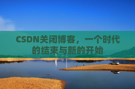 CSDN关闭博客，一个时代的结束与新的开始